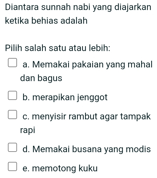 Diantara sunnah nabi yang diajarkan
ketika behias adalah
Pilih salah satu atau lebih:
a. Memakai pakaian yang mahal
dan bagus
b. merapikan jenggot
c. menyisir rambut agar tampak
rapi
d. Memakai busana yang modis
e. memotong kuku