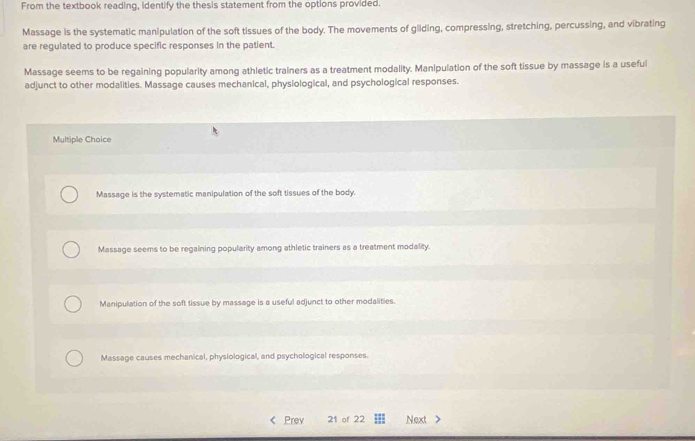 From the textbook reading, identify the thesis statement from the options provided.
Massage is the systematic manipulation of the soft tissues of the body. The movements of gliding, compressing, stretching, percussing, and vibrating
are regulated to produce specific responses in the patient.
Massage seems to be regaining popularity among athletic trainers as a treatment modality. Manipulation of the soft tissue by massage is a useful
adjunct to other modalities. Massage causes mechanical, physiological, and psychological responses.
Multiple Choice
Massage is the systematic manipulation of the soft tissues of the body.
Massage seems to be regaining popularity among athletic trainers as a treatment modality.
Manipulation of the soft tissue by massage is a useful adjunct to other modalities.
Massage causes mechanical, physiological, and psychological responses.
< Prev 21 of 22 Next >