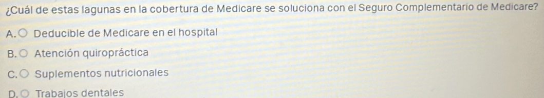 ¿Cuál de estas lagunas en la cobertura de Medicare se soluciona con el Seguro Complementario de Medicare?
A. ( Deducible de Medicare en el hospital
B. Atención quiropráctica
C. Suplementos nutricionales
Trabajos dentales