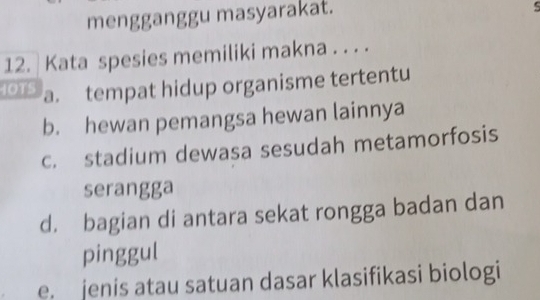 mengganggu masyarakat.
12. Kata spesies memiliki makna . . . .
IOTS a. tempat hidup organisme tertentu
b. hewan pemangsa hewan lainnya
c. stadium dewasa sesudah metamorfosis
serangga
d. bagian di antara sekat rongga badan dan
pinggul
e. jenis atau satuan dasar klasifikasi biologi