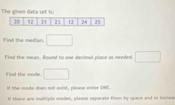 The given data set is: 
Find the median. □ 
Find the mean. Round to one decimal place as needed. 
Find the mode. □  
If the mode does not exist, please enter DNE. 
If there are multiple modes, please separate them by space and in increas