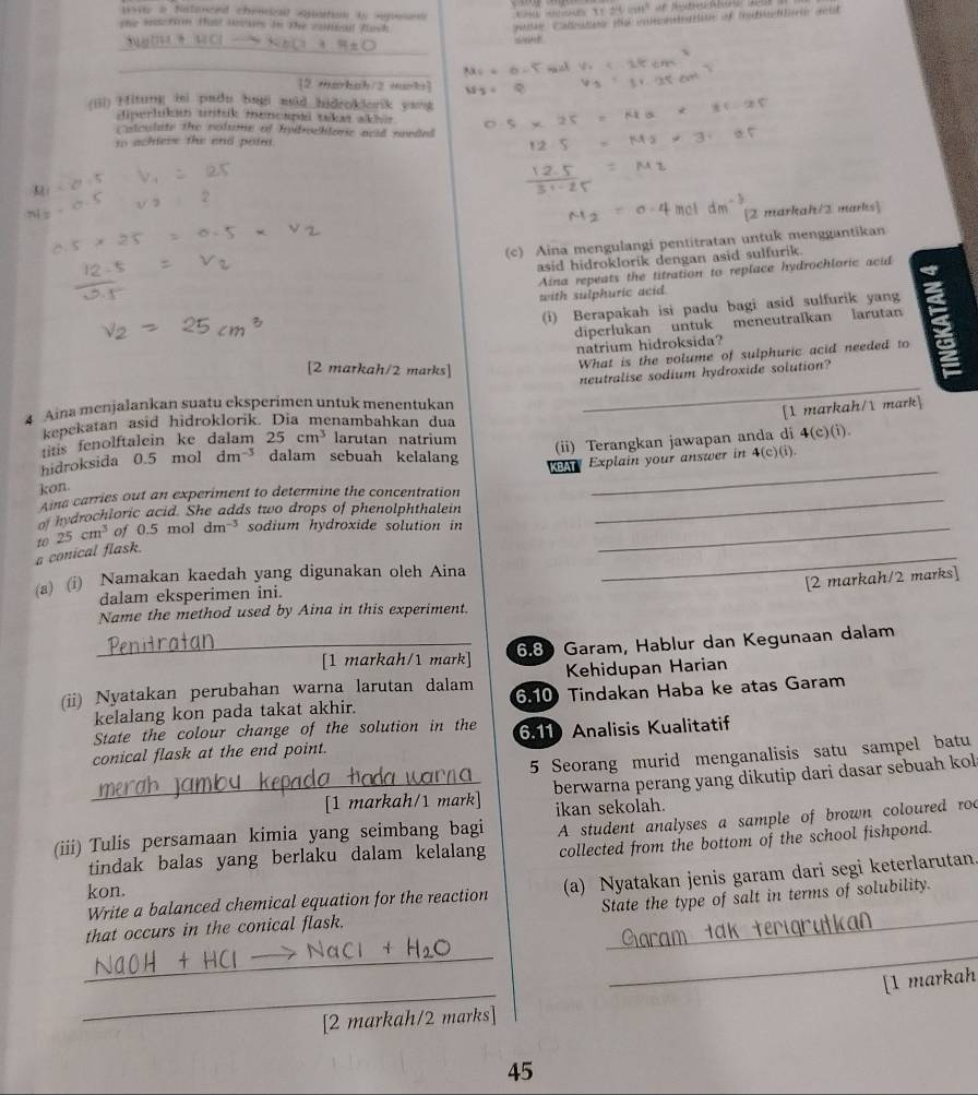 we i Natonaed chensical esattion ty sgroset 75.24 wits^2
the issctirn thas nouses in the contoal fach 
matde Caleutón Re enoneatin of istietierie and
_
_
[2 Harbah/2 mrb]
(iii) Hitung ini padu bai mid hidroklorik yang
diperlukan untuk mencapai sakaı akler 
Coloulate the colsme of Indrhlanc anid snnded
to achiess the end poim.

[2 markah/2 marks]
(c) Aina mengulangi pentitratan untuk menggantikan
asid hidroklorik dengan asid sulfurik.
Aina repeats the titration to replace hydrochloric acid
with sulphuric acid.
(i) Berapakah isi padu bagi asid sulfurik yang
diperlukan untuk meneutralkan larutan
natrium hidroksida?
[2 markah/2 marks]
What is the volume of sulphuric acid needed to
neutralise sodium hydroxide solution?
4 Aina menjalankan suatu eksperimen untuk menentukan
_
[1 markah/1 mark]
kepekatan asid hidroklorik. Dia menambahkan dua
titis fenolftalein ke dalam 25cm^3 larutan natrium
hidroksida 0.5 mol dm^(-3) dalam sebuah kelalang (ii) Terangkan jawapan anda di 4(c)(i).
BA Explain your answer in 4(c)(i).
kon.
Aina carries out an experiment to determine the concentration_
_
hydrochloric acid. She adds two drops of phenolphthalein
_
a conical flask. 10 25cm^3 of 0.5mo dm^(-3) sodium hydroxide solution in_
[2 markah/2 marks]
(a) (i) Namakan kaedah yang digunakan oleh Aina
dalam eksperimen ini.
Name the method used by Aina in this experiment.
_[1 markah/1 mark] 6.8 Garam, Hablur dan Kegunaan dalam
Kehidupan Harian
(ii) Nyatakan perubahan warna larutan dalam 6.10  Tindakan Haba ke atas Garam
kelalang kon pada takat akhir.
State the colour change of the solution in the
conical flask at the end point. 6.11 Analisis Kualitatif
5 Seorang murid menganalisis satu sampel batu
_[1 markah/1 mark] berwarna perang yang dikutip dari dasar sebuah kol
ikan sekolah.
(iii) Tulis persamaan kimia yang seimbang bagi A student analyses a sample of brown coloured roc
kon. collected from the bottom of the school fishpond.
tindak balas yang berlaku dalam kelalang
_
Write a balanced chemical equation for the reaction (a) Nyatakan jenis garam dari segi keterlarutan.
State the type of salt in terms of solubility.
that occurs in the conical flask.
_
_
_
_
[1 markah
[2 markah/2 marks]
45