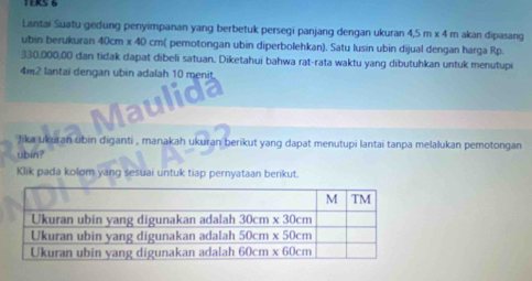 Lantai Suatu gedung penyimpanan yang berbetuk persegi panjang dengan ukuran 4.5m* 4m akan dipasang
ubin berukuran 40cm x 40 cm( pemotongan ubin diperbolehkan). Satu lusin ubin dijual dengan harga Rp.
330,000,00 dan tidak dapat dibeli satuan. Diketahui bahwa rat-rata waktu yang dibutuhkan untuk menutupi
4m2 lantai dengan ubin adalah 10 menit
Maulida
Jika ukuran ubin diganti , manakah ukuran berikut yang dapat menutupi lantai tanpa melalukan pemotongan
ubin?
Klik pada kolom yang sesuai untuk tiap pernyataan berikut.