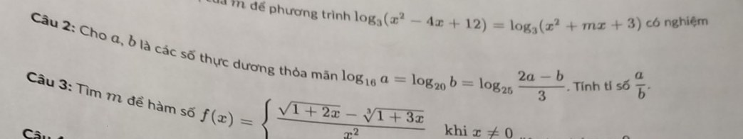 đã m để phương trình log _3(x^2-4x+12)=log _3(x^2+mx+3) có nghiệm 
Câu 2: Cho a, ở là các số thực dương thỏa mãn
log _16a=log _20b=log _25 (2a-b)/3 . Tính tỉ số  a/b . 
Câu 3: Tìm m để hàm số f(x)=beginarrayl  (sqrt(1+2x)-sqrt[3](1+3x))/x^2 endarray. khi x!= 0
C