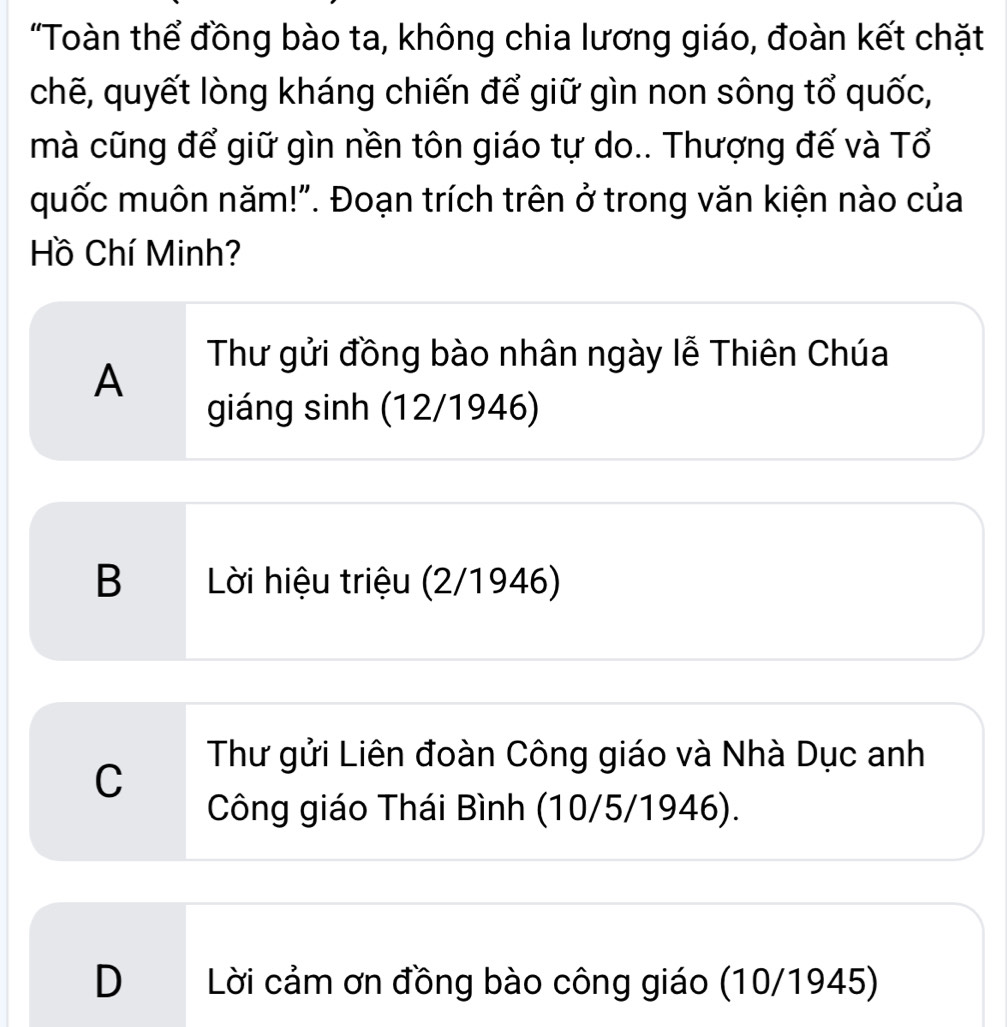 'Toàn thể đồng bào ta, không chia lương giáo, đoàn kết chặt
chẽ, quyết lòng kháng chiến để giữ gìn non sông tổ quốc,
mà cũng để giữ gìn nền tôn giáo tự do.. Thượng đế và Tổ
quốc muôn năm!". Đoạn trích trên ở trong văn kiện nào của
Hồ Chí Minh?
A
Thư gửi đồng bào nhân ngày lễ Thiên Chúa
giáng sinh (12/1946)
B Lời hiệu triệu (2/1946)
C
Thư gửi Liên đoàn Công giáo và Nhà Dục anh
Công giáo Thái Bình (10/5/1946).
D Lời cảm ơn đồng bào công giáo (10/1945)