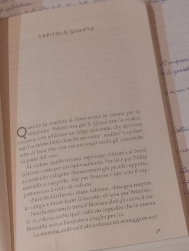 Capítólo quarto 
uando la mattina si ritrovarono in cucina per la 
colazione, Valerio era già li. Quasí non lo si rico- 
nosceva, con addosso un largo giaccone, che davvero 
non l'avrebbe fatto classificare come “smilzo' e un ber- 
retto di lana che cosi calcato sugli occhi gli nasconde- 
Al vedere quello strano copricapo Adriana si toccò 
va parte del viso. 
la fronte come per un ripensamento. Per lei e per Philip a 
accanto alle valigette chiuse erano già pronti cappotto, 
mantello e cappello, ma per Brunisa c'era solo il cap- 
pottino con il collo di velluto. 
«Farà freddo lassü» disse Adriana, «bisogna riaprire 
la valigia e tirare fuori il berretto di lana per Brunisa.» 
Non bastavano le trecce! Brunisa alzò gli occhi al cie- 
lo: ci voleva anche quel ridicolo cappello che la nonna 
Brunilde aveva lavorato a maglia per lei. 
La mamma andò nell'altra stanza ad armeggiare con 
37