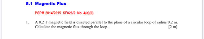 5.1 Magnetic Flux 
PSPM 2014/2015 SF026/2 No. 4(a)(ii) 
1. A 0.2 T magnetic field is directed parallel to the plane of a circular loop of radius 0.2 m. 
Calculate the magnetic flux through the loop. [2 m]