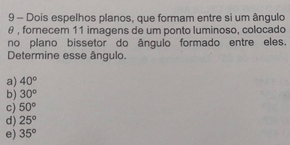 Dois espelhos planos, que formam entre si um ângulo
θ , fornecem 11 imagens de um ponto luminoso, colocado
no plano bissetor do ângulo formado entre eles.
Determine esse ângulo.
a) 40°
b) 30°
c) 50°
d) 25°
e) 35°