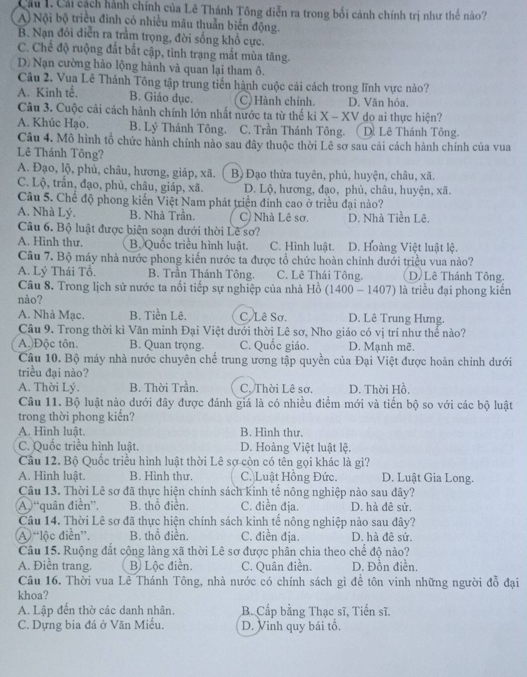 Cầu 1. Cái cách hành chính của Lê Thánh Tông diễn ra trong bối cảnh chính trị như thế nào?
A) Nội bộ triều đình có nhiều mâu thuẫn biến động.
B. Nạn đói diễn ra trầm trọng, đời sống khổ cực.
C. Chể độ ruộng đất bắt cập, tình trạng mất mùa tăng.
D. Nạn cường hào lộng hành và quan lại tham ô.
Câu 2. Vua Lê Thánh Tông tập trung tiến hành cuộc cải cách trong lĩnh vực nào?
A. Kinh tế, B. Giáo dục. C. Hành chính. D. Văn hóa.
Câu 3. Cuộc cải cách hành chính lớn nhất nước ta từ thế ki X - XV dọ ai thực hiện?
A. Khúc Hạo. B. Lý Thánh Tông. C. Trần Thánh Tông. D. Lê Thánh Tông.
Câu 4. Mô hình tổ chức hành chính nào sau đây thuộc thời Lê sơ sau cải cách hành chính của vua
Lê Thánh Tông?
A. Đạo, lộ, phủ, châu, hương, giáp, xã. B) Đạo thừa tuyên, phủ, huyện, châu, xã.
C. Lộ, trấn, đạo, phủ, châu, giáp, xã. D. Lộ, hương, đạo, phủ, châu, huyện, xã.
Câu 5. Chế độ phong kiến Việt Nam phát triển đinh cao ở triều đại nào?
A. Nhà Lý. B. Nhà Trần. C) Nhà Lê sơ. D. Nhà Tiền Lê.
Câu 6. Bộ luật được biên soạn dưới thời Lê sơ?
A. Hình thư. B. Quốc triều hình luật. C. Hình luật. D. Hoàng Việt luật lệ.
Câu 7. Bộ máy nhà nước phong kiến nước ta được tổ chức hoàn chỉnh dưới triều vua nào?
A. Lý Thái Tổ. B. Trần Thánh Tông. C. Lê Thái Tông. D Lê Thánh Tông.
Câu 8. Trong lịch sử nước ta nối tiếp sự nghiệp của nhà Hồ (1400 - 1407) là triều đại phong kiến
nào?
A. Nhà Mạc. B. Tiền Lê. C. Lê Sơ. D. Lê Trung Hưng.
Câu 9. Trong thời kì Văn minh Đại Việt dưới thời Lê sơ, Nho giáo có vị trí như thế nào?
A. Độc tôn. B. Quan trọng. C. Quốc giáo. D. Mạnh mẽ.
Câu 10. Bộ máy nhà nước chuyên chế trung ương tập quyền của Đại Việt được hoàn chinh dưới
triều đại nào?
A. Thời Lý. B. Thời Trần. C. Thời Lê sơ. D. Thời Hồ.
Câu 11. Bộ luật nào dưới đây được đánh giá là có nhiều điểm mới và tiến bộ so với các bộ luật
trong thời phong kiến?
A. Hình luật. B. Hình thư.
C. Quốc triều hình luật. D. Hoàng Việt luật lệ.
Cầu 12. Bộ Quốc triều hình luật thời Lê sợ còn có tên gọi khác là gì?
A. Hình luật. B. Hình thư. C. Luật Hồng Đức. D. Luật Gia Long.
Câu 13. Thời Lê sơ đã thực hiện chính sách kinh tế nông nghiệp nào sau đây?
A “quân điền”. B. thổ điền. C. điền địa. D. hà đê sứ.
Câu 14. Thời Lê sơ đã thực hiện chính sách kinh tế nông nghiệp nào sau đây?
A “lộc điền”. B. thổ điền. C. điền địa. D. hà đê sứ.
Câu 15. Ruộng đất cộng làng xã thời Lê sơ được phân chia theo chế độ nào?
A. Điền trang. B Lộc điền. C. Quân điền. D. Đồn điền.
Câu 16. Thời vua Lê Thánh Tông, nhà nước có chính sách gì để tôn vinh những người đỗ đại
khoa?
A. Lập đến thờ các danh nhân. B. Cấp bằng Thạc sĩ, Tiến sĩ.
C. Dựng bia đá ở Văn Miếu. D. Vinh quy bái tổ.