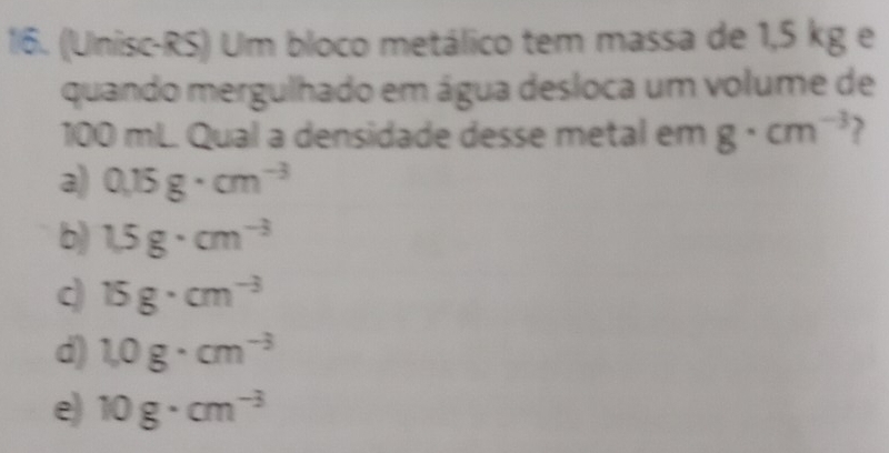 1/6. (Unisc-RS) Um bloco metálico tem massa de 1,5 kg e
quando mergulhado em água desloca um volume de
100 mL Qual a densidade desse metal em g· cm^(-3)
a) 0.15g· cm^(-3)
b) 1.5g· cm^(-3)
c 15g· cm^(-3)
d) 1.0g· cm^(-3)
e) 10g· cm^(-3)