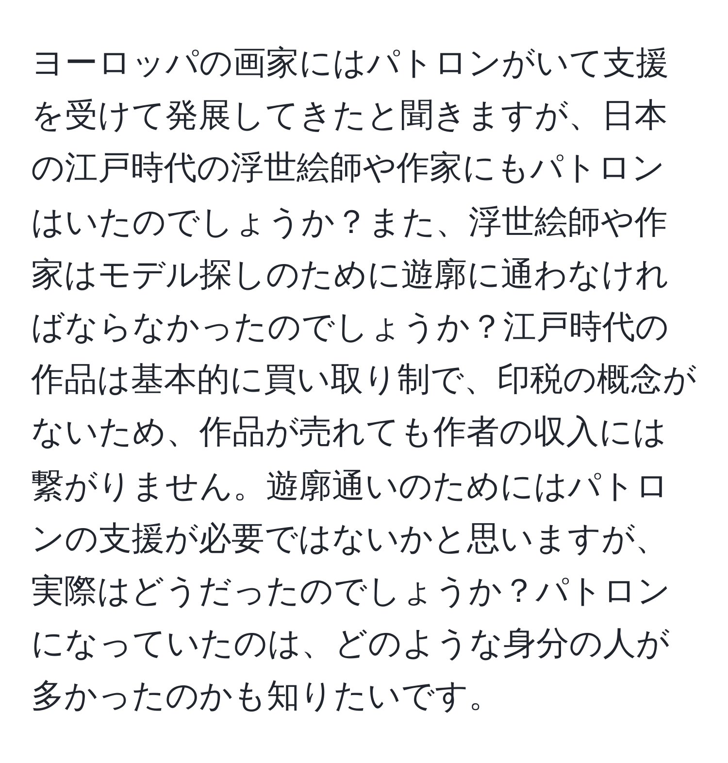 ヨーロッパの画家にはパトロンがいて支援を受けて発展してきたと聞きますが、日本の江戸時代の浮世絵師や作家にもパトロンはいたのでしょうか？また、浮世絵師や作家はモデル探しのために遊廓に通わなければならなかったのでしょうか？江戸時代の作品は基本的に買い取り制で、印税の概念がないため、作品が売れても作者の収入には繋がりません。遊廓通いのためにはパトロンの支援が必要ではないかと思いますが、実際はどうだったのでしょうか？パトロンになっていたのは、どのような身分の人が多かったのかも知りたいです。