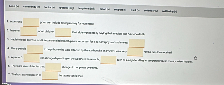 boost (v) community (n) factor (n) grateful (adj) long-term (adj) mood (n) support (v) track (v) volunteer (v) well-being (n) 
1. A person's goals can include saving money for retirement. 
2. In some , adult children their elderly parents by paying their medical and household bills. 
3. Healthy food, exercise, and interpersonal relationships are important for a person's physical and mental 
4. Many people to help those who were affected by the earthquake. The victims were very for the help they received. 
5. A person's can change depending on the weather. For example, such as sunlight and higher temperatures can make you feel happier. 
6. There are several studies that changes in happiness over time. 
7. The boss gave a speech to the team's confidence.