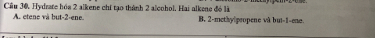 Cầu 30. Hydrate hóa 2 alkene chi tạo thành 2 alcohol. Hai alkene đó là
A. etene và but -2 -ene. B. 2 -methylpropene và but -1 -ene.