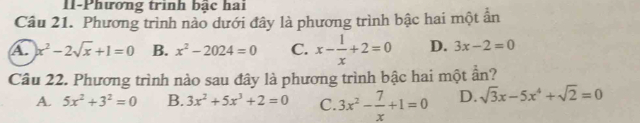 II-Phương trình bậc hai
Câu 21. Phương trình nào dưới đây là phương trình bậc hai một ần
A. x^2-2sqrt(x)+1=0 B. x^2-2024=0 C. x- 1/x +2=0 D. 3x-2=0
Câu 22. Phương trình nào sau đây là phương trình bậc hai một hat a_T 1?
A. 5x^2+3^2=0 B. 3x^2+5x^3+2=0 C. 3x^2- 7/x +1=0 D. sqrt(3)x-5x^4+sqrt(2)=0