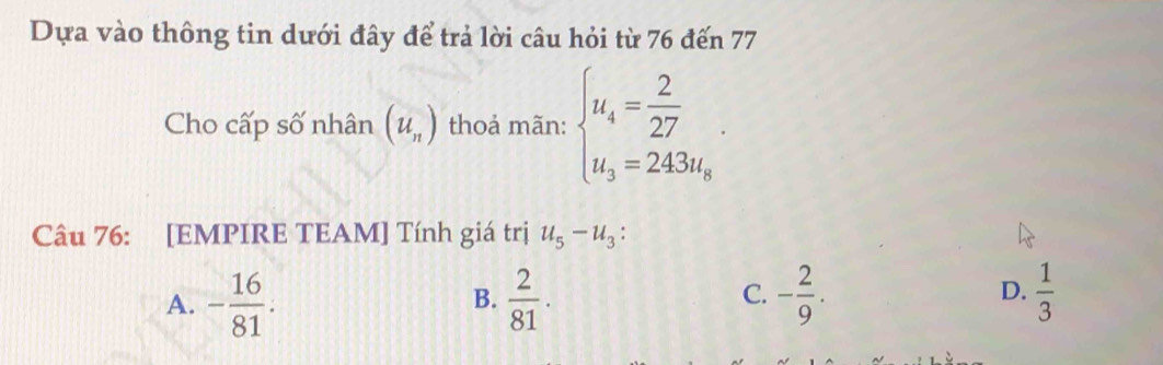 Dựa vào thông tin dưới đây để trả lời câu hỏi từ 76 đến 77
Cho cấp số nhân (u_n) thoả mãn: beginarrayl u_4= 2/27 . u_3=243u_8endarray.. 
Câu 76: [EMPIRE TEAM] Tính giá trị u_5-u_3 :
D.
A. - 16/81 .  2/81 . - 2/9 .  1/3 
B.
C.