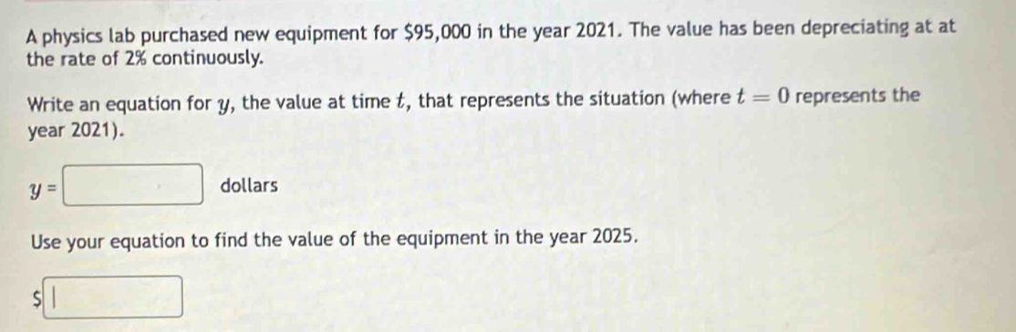 A physics lab purchased new equipment for $95,000 in the year 2021. The value has been depreciating at at 
the rate of 2% continuously. 
Write an equation for y, the value at time t, that represents the situation (where t=0 represents the 
year 2021).
y=□ dollars
Use your equation to find the value of the equipment in the year 2025.
$□