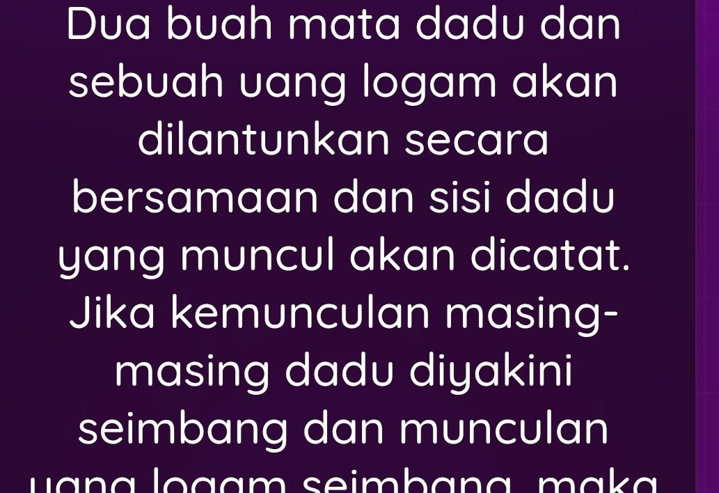 Dua buah mata dadu dan 
sebuah uang logam akan 
dilantunkan secara 
bersamaan dan sisi dadu 
yang muncul akan dicatat. 
Jika kemunculan masing- 
masing dadu diyakini 
seimbang dan munculan 
u a n a logam seimbana mak a