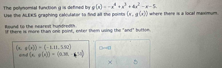 The polynomial function g is defined by g(x)=-x^4+x^3+4x^2-x-5. 
Use the ALEKS graphing calculator to find all the points (x,g(x)) where there is a local maximum. 
Round to the nearest hundredth. 
If there is more than one point, enter them using the "and" button.
(x,g(x))=(-1.11,5.92) □and□ 
and (x,g(x))=(0.38,-51)
×