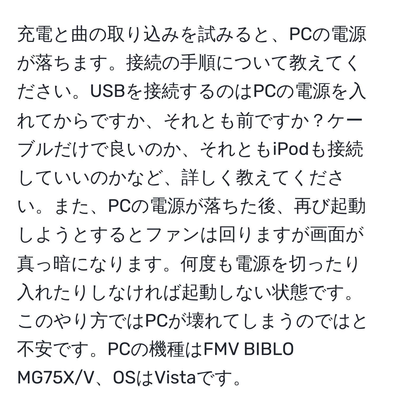 充電と曲の取り込みを試みると、PCの電源が落ちます。接続の手順について教えてください。USBを接続するのはPCの電源を入れてからですか、それとも前ですか？ケーブルだけで良いのか、それともiPodも接続していいのかなど、詳しく教えてください。また、PCの電源が落ちた後、再び起動しようとするとファンは回りますが画面が真っ暗になります。何度も電源を切ったり入れたりしなければ起動しない状態です。このやり方ではPCが壊れてしまうのではと不安です。PCの機種はFMV BIBLO MG75X/V、OSはVistaです。