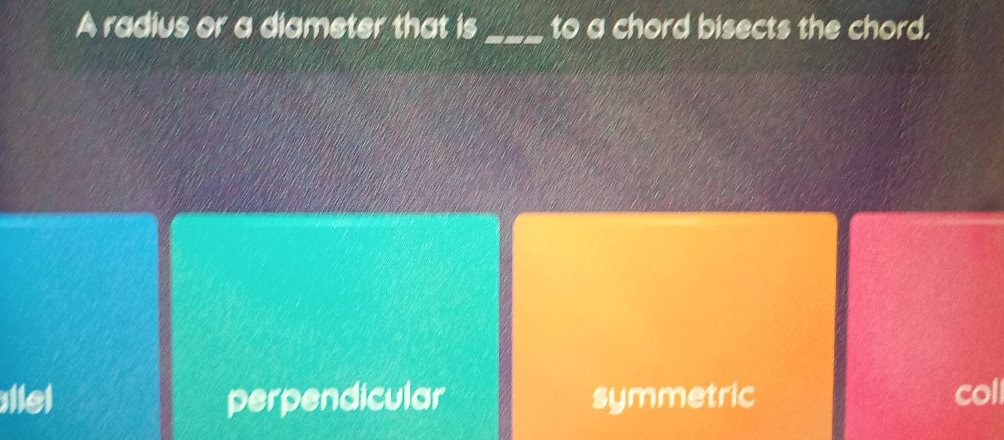 A radius or a diameter that is _to a chord bisects the chord.
llel perpendicular symmetric coll