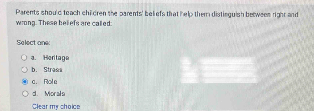 Parents should teach children the parents’ beliefs that help them distinguish between right and
wrong. These beliefs are called:
Select one:
a. Heritage
b. Stress
c. Role
d. Morals
Clear my choice