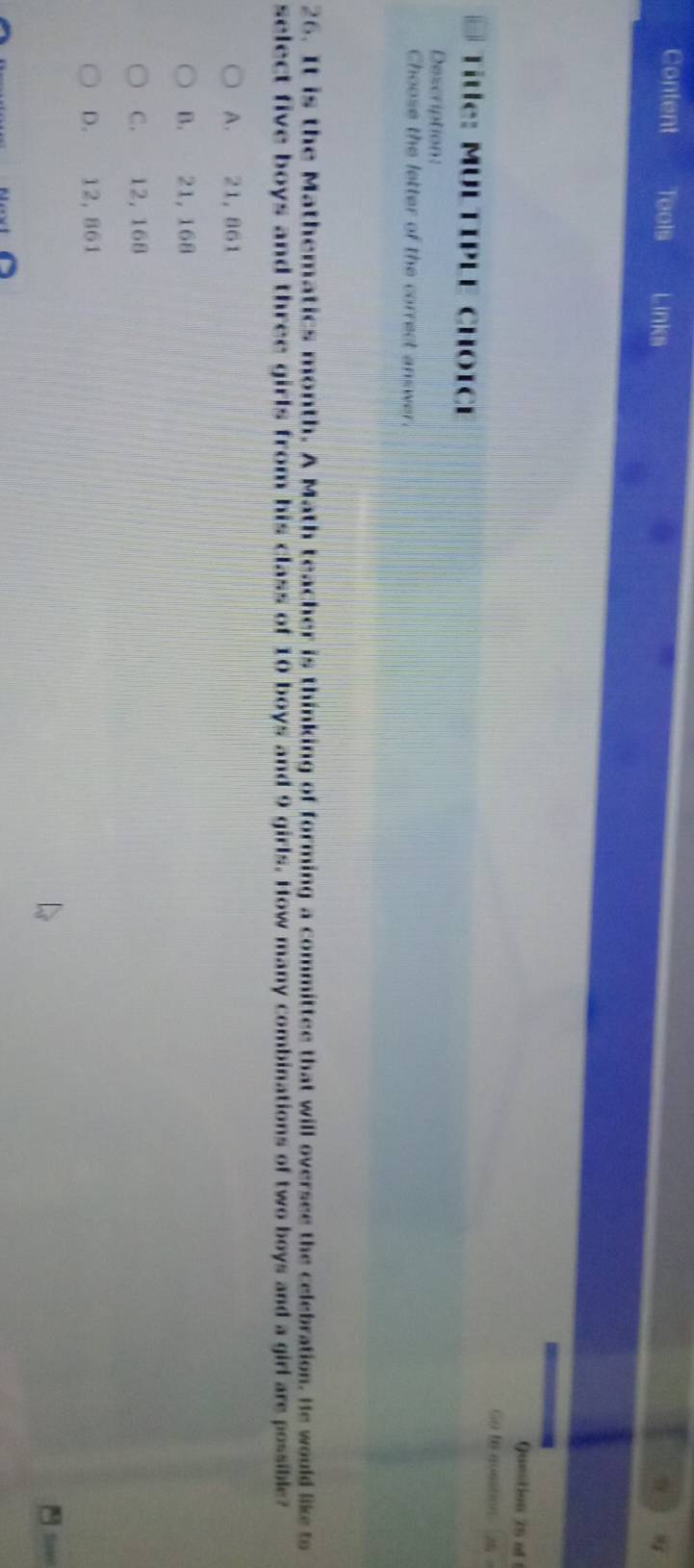 Content Tools Links
Question 25 af 
Go te auestion 26 
Title: MULTIPLE CHOICE
Description:
Choose the letter of the correct answer.
26. It is the Mathematics month. A Math teacher is thinking of forming a committee that will oversee the celebration. He would like to
select five boys and three girls from his class of 10 boys and 9 girls. How many combinations of two boys and a girl are possible?
A. 21, 861
B. 21, 168
C. 12, 168
D. 12, 861