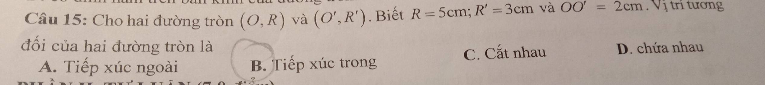 Cho hai đường tròn (O,R) và (O',R'). Biết R=5cm; R'=3cm và OO'=2cm. Vị trí tương
đối của hai đường tròn là D. chứa nhau
A. Tiếp xúc ngoài B. Tiếp xúc trong C. Cắt nhau