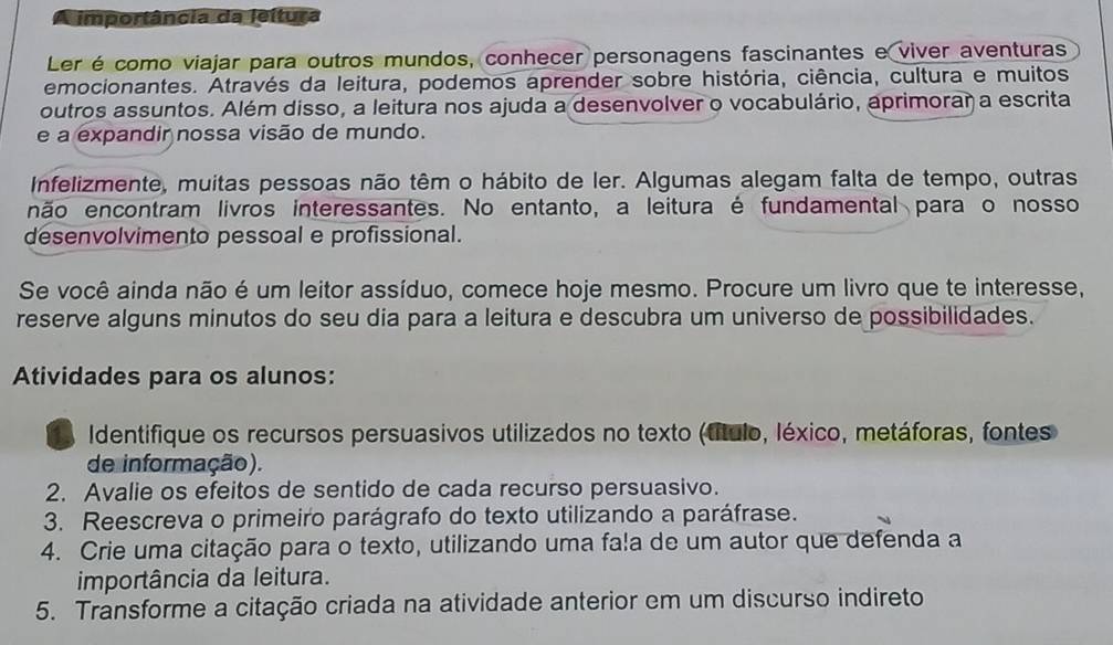 importância da leítura 
Ler é como viajar para outros mundos, conhecer personagens fascinantes e viver aventuras 
emocionantes. Através da leitura, podemos aprender sobre história, ciência, cultura e muitos 
outros assuntos. Além disso, a leitura nos ajuda a desenvolver o vocabulário, aprimorar a escrita 
e a expandir nossa visão de mundo. 
Infelizmente, muitas pessoas não têm o hábito de ler. Algumas alegam falta de tempo, outras 
não encontram livros interessantes. No entanto, a leitura é fundamental para o nosso 
desenvolvimento pessoal e profissional. 
Se você ainda não é um leitor assíduo, comece hoje mesmo. Procure um livro que te interesse, 
reserve alguns minutos do seu dia para a leitura e descubra um universo de possibilidades. 
Atividades para os alunos: 
Identifique os recursos persuasivos utilizados no texto (título, léxico, metáforas, fontes 
de informação). 
2. Avalie os efeitos de sentido de cada recurso persuasivo. 
3. Reescreva o primeiro parágrafo do texto utilizando a paráfrase. 
4. Crie uma citação para o texto, utilizando uma fa!a de um autor que defenda a 
importância da leitura. 
5. Transforme a citação criada na atividade anterior em um discurso indireto