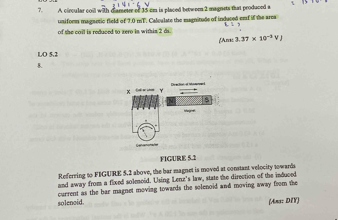 A circular coil with diameter of 35 cm is placed between 2 magnets that produced a 
uniform magnetic field of 7.0 mT. Calculate the magnitude of induced emf if the area
varepsilon = 2
of the coil is reduced to zero in within 2 ds. 
Ans: 3.37* 10^(-3)V
LO 5.2
8. 
FIGURE 5.2 
Referring to FIGURE 5.2 above, the bar magnet is moved at constant velocity towards 
and away from a fixed solenoid. Using Lenz’s law, state the direction of the induced 
current as the bar magnet moving towards the solenoid and moving away from the 
solenoid. Ans: DIY