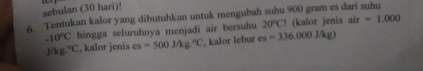 sebulan (30 hari)! 
6. Tentukan kalor yang dibutuhkan untuk mengubah suhu 900 gram es dari suhu
-10°C hingga seluruhnya menjadi air bersuhu 20°CI (kalor jenis air=1.000
J/k .^circ C , kalor jenis es=500J/kg.^circ C , kalor lebur es =336.000J/kg)