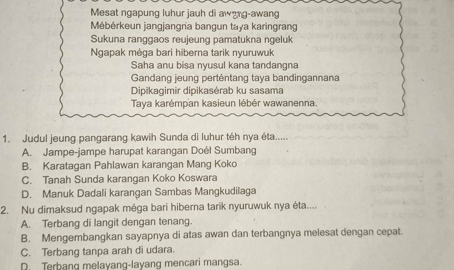 Mesat ngapung luhur jauh di awang-awang
Mébérkeun jangjangna bangun taya karingrang
Sukuna ranggaos reujeung pamatukna ngeluk
Ngapak méga bari hiberna tarik nyuruwuk
Saha anu bisa nyusul kana tandangna
Gandang jeung perténtang taya bandingannana
Dipikagimir dipikasérab ku sasama
Taya karémpan kasieun lébér wawanenna.
1. Judul jeung pangarang kawih Sunda di luhur téh nya éta.....
A. Jampe-jampe harupat karangan Doél Sumbang
B. Karatagan Pahlawan karangan Mang Koko
C. Tanah Sunda karangan Koko Koswara
D. Manuk Dadali karangan Sambas Mangkudilaga
2. Nu dimaksud ngapak méga bari hiberna tarik nyuruwuk nya éta....
A. Terbang di langit dengan tenang.
B. Mengembangkan sayapnya di atas awan dan terbangnya melesat dengan cepat.
C. Terbang tanpa arah di udara.
D. Terbang melayang-layang mencari mangsa.