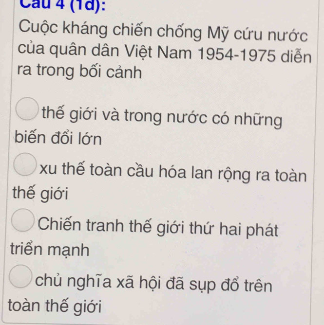 (1d):
Cuộc kháng chiến chống Mỹ cứu nước
của quân dân Việt Nam 1954-1975 diễn
ra trong bối cảnh
thế giới và trong nước có những
biến đổi lớn
xu thế toàn cầu hóa lan rộng ra toàn
thế giới
Chiến tranh thế giới thứ hai phát
triển mạnh
chủ nghĩa xã hội đã sụp đổ trên
toàn thế giới