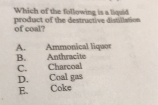 Which of the following is a liquid
product of the destructive distillation
of coal?
A. Ammonical liquor
B. Anthracite
C. Charcoal
D. . Coal gas
E. Coke