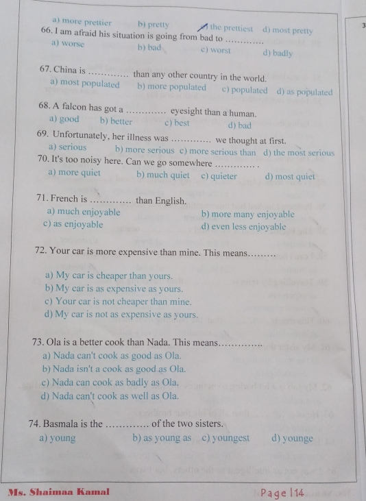 3
a) more prettier b) pretty the prettiest d) most pretty
66. I am afraid his situation is going from bad to_
a) worse b) bad c) worst d) badly
67. China is _than any other country in the world.
a) most populated b) more populated c) populated d) as populated
68. A falcon has got a _eyesight than a human.
a) good b) better c) best d) bad
69. Unfortunately, her illness was _we thought at first.
a) serious b) more serious c) more serious than d) the most serious
70. It's too noisy here. Can we go somewhere_
a) more quiet b) much quiet c) quieter d) most quiet
71. French is _than English.
a) much enjoyable b) more many enjoyable
c) as enjoyable d) even less enjovable
72. Your car is more expensive than mine. This means_
a) My car is cheaper than yours.
b) My car is as expensive as yours.
c) Your car is not cheaper than mine.
d) My car is not as expensive as yours.
73. Ola is a better cook than Nada. This means_
a) Nada can't cook as good as Ola.
b) Nada isn't a cook as good as Ola.
c) Nada can cook as badly as Ola.
d) Nada can't cook as well as Ola.
74. Basmala is the _of the two sisters.
a) young b) as young as c) youngest d) younge
Ms. Shaimaa Kamal P age | 14