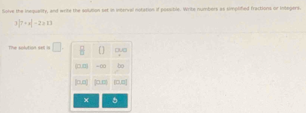 Solve the inequality, and write the solution set in interval notation if possible. Write numbers as simplified fractions or integers.
3|7+x|-2≥ 13
The salution set is □ .
×