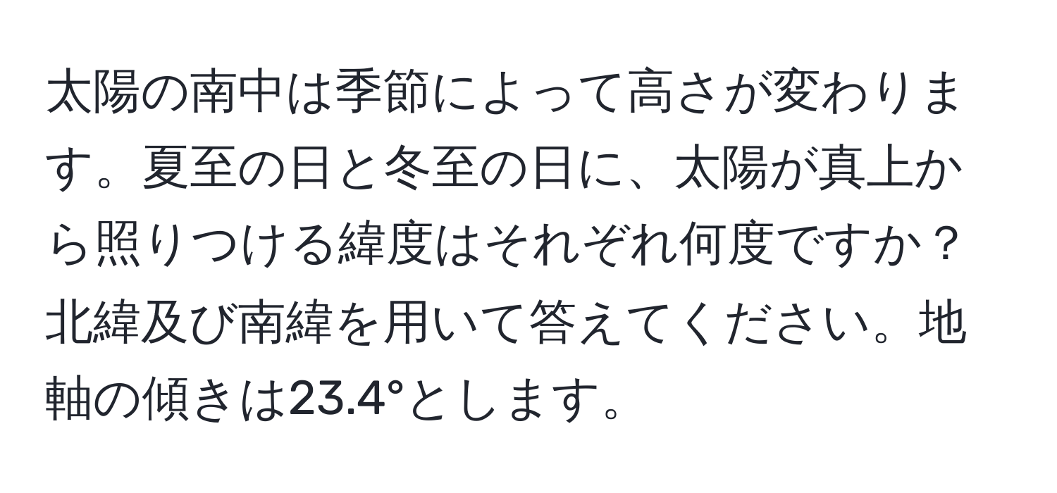 太陽の南中は季節によって高さが変わります。夏至の日と冬至の日に、太陽が真上から照りつける緯度はそれぞれ何度ですか？北緯及び南緯を用いて答えてください。地軸の傾きは23.4°とします。