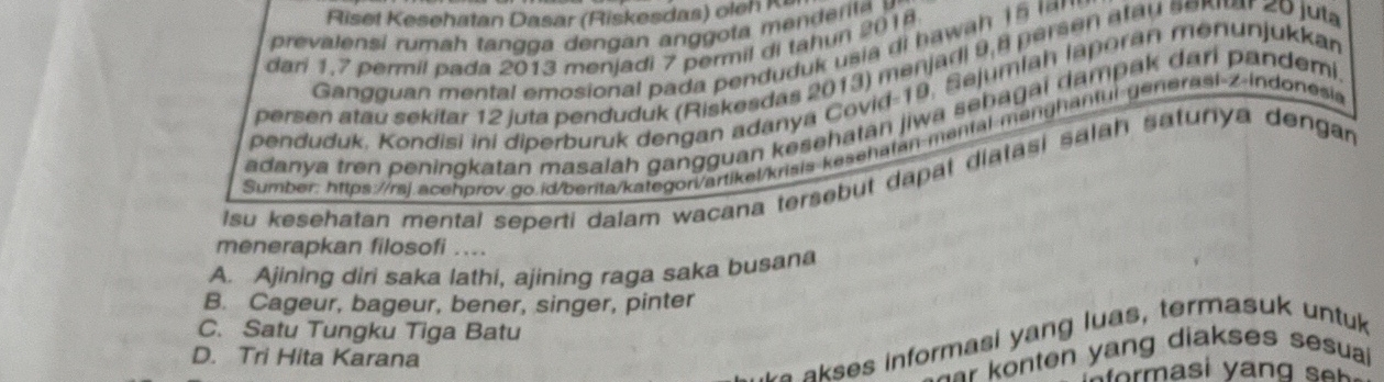 Riset Kesehatan Dasar (Riskesdas) oleh Ka
prevalensi ruma h tan g a engan an got e rl a 
dari 1.7 permil pada 2013 menjadi 7 permil di tahun 2018
Gangguan mental emosional pada penduduk usia di hawah 15 lm 
persen atau sekitar 12 juta penduduk (Riskesdas 2013) menjadi 9, 8 persen atau sexrar 20 juta
penduduk, Kondisi ini diperburuk dengan adanya Covid- 19, Sejumlah laporan menunjukkan
adanya tren peningkatan masalah gangguan kesehatan jiwa sebagai dampak dari pandemi
Sumber: https://rsj.acehprov do.id/berita/kategori/artikel/krisis kesehatan-mantal manghantui generasi-z-indonesis
Isu kesehatan mental seperti dalam wacana tersebut dapat diatasi salah satunya dengan
menerapkan filosofi ....
A. Ajining diri saka lathi, ajining raga saka busana
B. Cageur, bageur, bener, singer, pinter
C. Satu Tungku Tiga Batu
D. Tri Hita Karana
a se s informasi yang luas, termasuk untuk
r onten yang diakses sesua 
om a s i