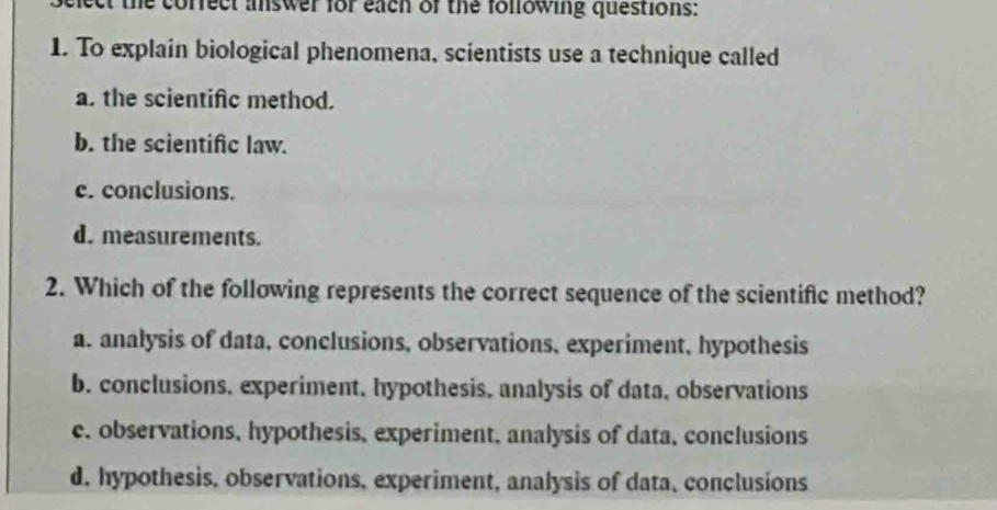 ect the corfect answer for each of the following questions:
1. To explain biological phenomena, scientists use a technique called
a. the scientifc method.
b. the scientific law.
c. conclusions.
d. measurements.
2. Which of the following represents the correct sequence of the scientific method?
a. analysis of data, conclusions, observations, experiment, hypothesis
b. conclusions, experiment, hypothesis, analysis of data, observations
c. observations, hypothesis, experiment, analysis of data, conclusions
d. hypothesis, observations, experiment, analysis of data, conclusions