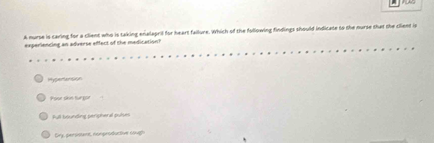 FLAG
A nurse is caring for a client who is taking enalapril for heart failure. Which of the following findings should indicate to the nurse that the client is
experiencing an adverse effect of the medication?
Hypertension
Poor skin turgor
Full bounding peripheral pulses
Dy, persisuns, comprodactive cough