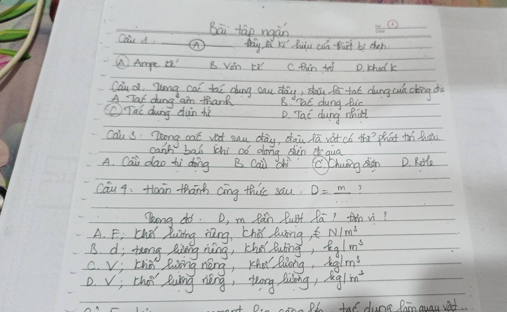 Bāi tap ngàn
Cau A:
thy fa ki huàu caa thet bì chen
④ Ampe r' B von rè C. fun tno D. khodk
Caio Zong cal tao dung sau day, daǔ fā tat dung cua dong cho
A Tac dung aim thanh B. Tac dung luc
(C) Tai dung dàn hé D. Tac dung mhict
cau s: Deong cat vat sau day, dai fā vat có the?`phat thn thuu
can't bal thi aó dong shàn qua
A. Cai dao tì dōng B Cai chì C Chuōng shàn D. Rote
cau 4: Hloàn thānh cing thic sau. D=_ m ?
Zong do. D, m Ràn Qust Ra? hn vì?
A. Fi Chd luing ièng, thǒ luong,t N/m^3
B di teng linng nèng, Khe luing kg/m^3
C. vi kho long néng, Kha luong kg/m^3
D. v; thot Ruing rèng, teong fulning, kg/m^2
conn Pl, tal dung Ramquay vat.