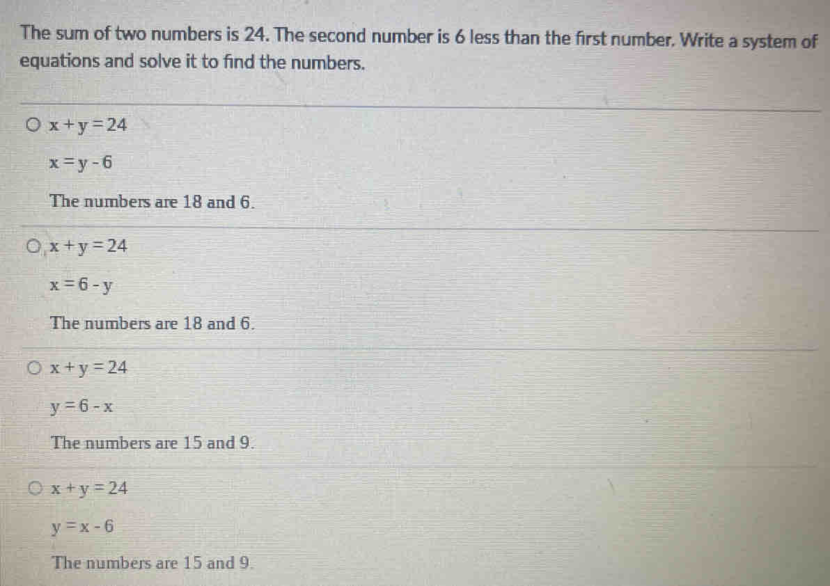 The sum of two numbers is 24. The second number is 6 less than the first number. Write a system of
equations and solve it to find the numbers.
x+y=24
x=y-6
The numbers are 18 and 6.
x+y=24
x=6-y
The numbers are 18 and 6.
x+y=24
y=6-x
The numbers are 15 and 9.
x+y=24
y=x-6
The numbers are 15 and 9.