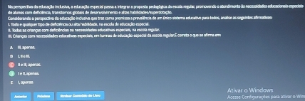 Na perspectiva da educação inclusiva, a educação especial passa a integrar a proposta pedagógica da escola negular, promovendo-o atendimenta às necessidades educacionais espediais
de alunos com deficiência, transtoros globais de desenvolumento e altas habilidades hupertotação.
Considerande a perspectiva da educacão inclusiva que traz como premivsa a prevalência de um único sistema educativo para todos, analise as seguintes afirmativas
i, Todo e queiiguer tipo de deficiência ou alta habilidade, na escola de educação especial.
#. Todas as crianças com deficiências ou necessidades educativas especias, na escola regula.
BL Crianças com necessidades educativon especiats, ems turmas de educação especial da escola regulaul correto o que se afirma emo
A Il aperas.
L ∞ 
Il e II, aperas
l e Il, apenas.
I , aperas.
Polations Bevísar Conteódo da Livra Acesse Configurações para ativar o Wim Ativar o Windows