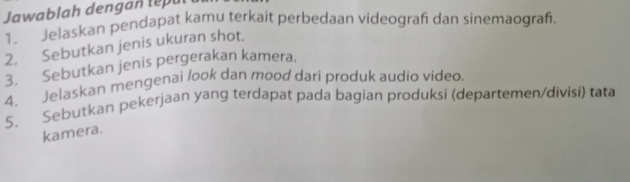 Jawablah dengan te pu 
1. Jelaskan pendapat kamu terkait perbedaan videograf dan sinemaograf. 
2. Sebutkan jenis ukuran shot. 
3. Sebutkan jenis pergerakan kamera. 
4. Jelaskan mengenai look dan mood dari produk audio video. 
5. Sebutkan pekerjaan yang terdapat pada bagian produksi (departemen/divisi) tata 
kamera.