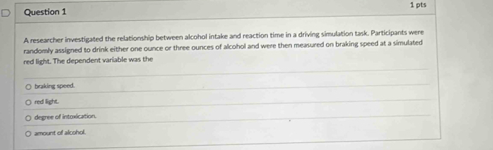 A researcher investigated the relationship between alcohol intake and reaction time in a driving simulation task. Participants were
randomly assigned to drink either one ounce or three ounces of alcohol and were then measured on braking speed at a simulated
red light. The dependent variable was the
braking speed.
red light.
degree of intoxication.
amount of alcohol.