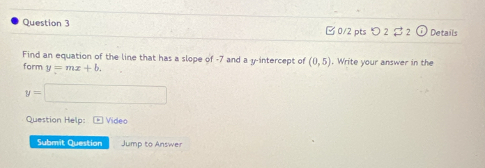 Details 
□ 0/2 pts つ 2 2 
Find an equation of the line that has a slope of -7 and a y-intercept of (0,5). Write your answer in the 
form y=mx+b.
y=□
Question Help: Video 
Submit Question Jump to Answer