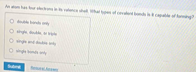 An atom has four electrons in its valence shell. What types of covalent bonds is it capable of forming?
double bonds only
single, double, or triple
single and double only
single bonds only
Submit Request Answer