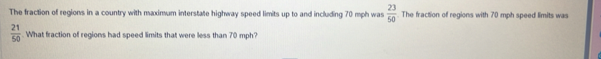 The fraction of regions in a country with maximum interstate highway speed limits up to and including 70 mph was  23/50 . The fraction of regions with 70 mph speed limits was
 21/50 . What fraction of regions had speed limits that were less than 70 mph?
