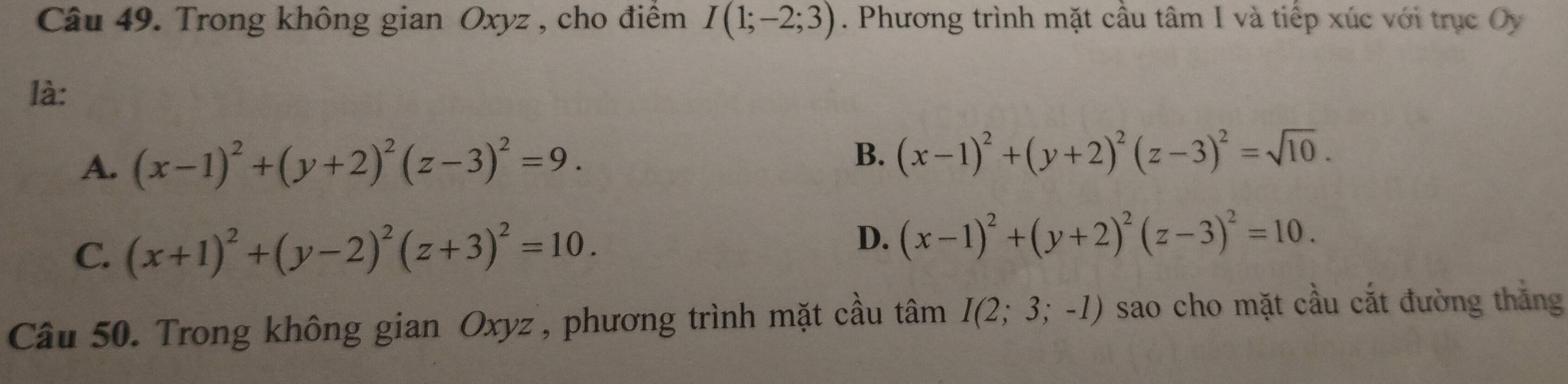 Trong không gian Oxyz , cho điểm I(1;-2;3). Phương trình mặt cầu tâm I và tiếp xúc với trục Oy
là:
A. (x-1)^2+(y+2)^2(z-3)^2=9. B. (x-1)^2+(y+2)^2(z-3)^2=sqrt(10).
C. (x+1)^2+(y-2)^2(z+3)^2=10.
D. (x-1)^2+(y+2)^2(z-3)^2=10. 
Câu 50. Trong không gian Oxyz ', phương trình mặt cầu tâm I(2;3;-1) sao cho mặt cầu cắt đường thắng