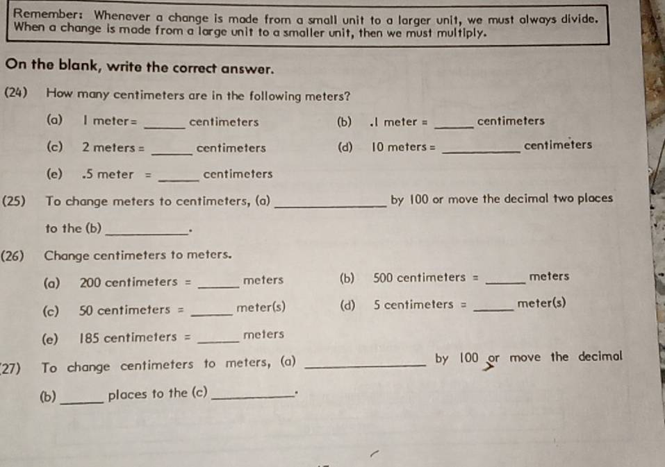 Remember: Whenever a change is made from a small unit to a larger unit, we must always divide. 
When a change is made from a large unit to a smaller unit, then we must multiply. 
On the blank, write the correct answer. 
(24) How many centimeters are in the following meters? 
(a) I meter= _ centimeters (b) . I meter = _ centimeters
(c) 2 meters = _ centimeters (d) 10 meters = _ centimeters
(e) . 5 meter = _ centimeters
(25) To change meters to centimeters, (a) _by 100 or move the decimal two places 
to the (b) _. 
(26) Change centimeters to meters. 
(a) 200 centimeters = _ meters (b) 500 centimeters = _ meters
(c) 50 centimeters = _ meter (s) (d) 5 centimeters = _ meter (s) 
(e) 185 centimeters = _ meters
(27) To change centimeters to meters, (a) _by 100 or move the decimal 
(b)_ places to the (c) _.