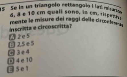 Se in un triangolo rettangolo i lati misurano
6, 8 e 10 cm quali sono, in cm, rispettiva.
mente le misure dei raggi delle circonferenze
inscritta e circoscritta?
A 2 e 5
B 2,5 e 5
C 3 e4
D 4e10
5e1